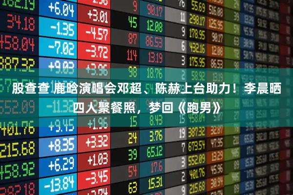 股查查 鹿晗演唱会邓超、陈赫上台助力！李晨晒四人聚餐照，梦回《跑男》