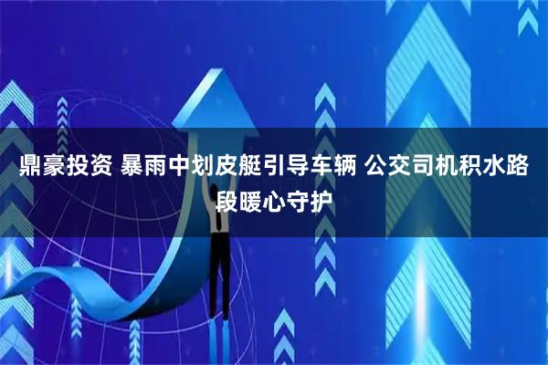 鼎豪投资 暴雨中划皮艇引导车辆 公交司机积水路段暖心守护