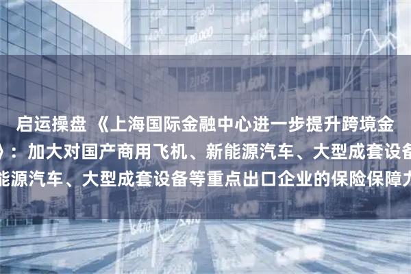 启运操盘 《上海国际金融中心进一步提升跨境金融服务便利化行动方案》：加大对国产商用飞机、新能源汽车、大型成套设备等重点出口企业的保险保障力度