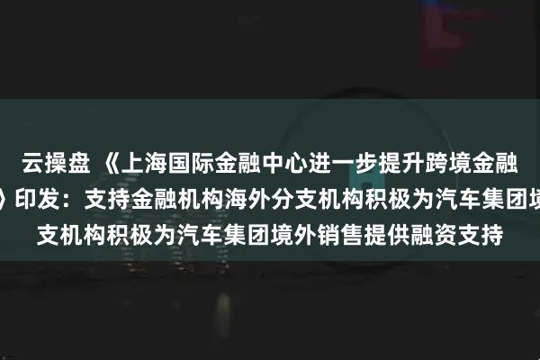 云操盘 《上海国际金融中心进一步提升跨境金融服务便利化行动方案》印发：支持金融机构海外分支机构积极为汽车集团境外销售提供融资支持