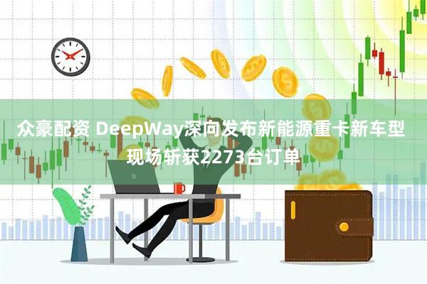 众豪配资 DeepWay深向发布新能源重卡新车型 现场斩获2273台订单