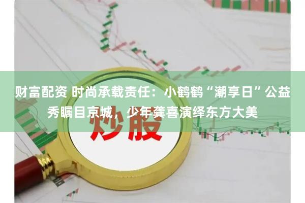 财富配资 时尚承载责任：小鹤鹤“潮享日”公益秀瞩目京城，少年龚喜演绎东方大美