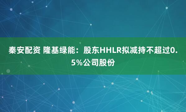 秦安配资 隆基绿能：股东HHLR拟减持不超过0.5%公司股份