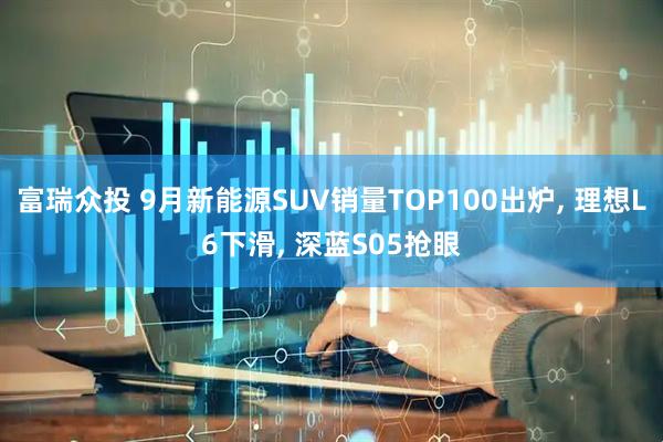 富瑞众投 9月新能源SUV销量TOP100出炉, 理想L6下滑, 深蓝S05抢眼