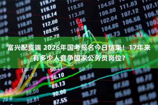 富兴配资端 2026年国考报名今日结束！17年来有多少人竞争国家公务员岗位？
