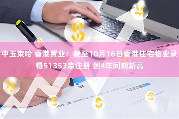 中玉束哈 香港置业：截至10月16日香港住宅物业录得51353宗注册 创4年同期新高