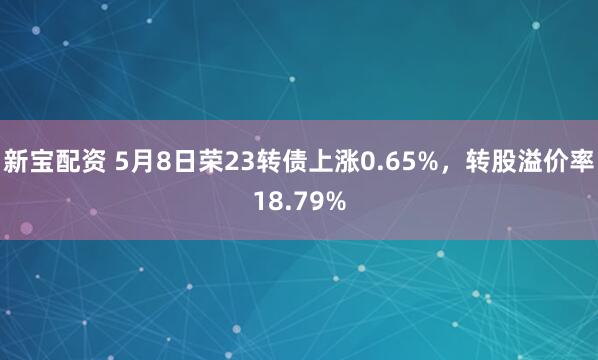 新宝配资 5月8日荣23转债上涨0.65%，转股溢价率18.79%