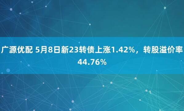 广源优配 5月8日新23转债上涨1.42%，转股溢价率44.76%