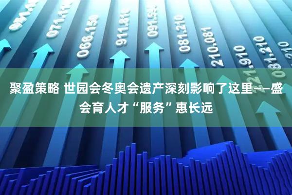 聚盈策略 世园会冬奥会遗产深刻影响了这里——盛会育人才“服务”惠长远