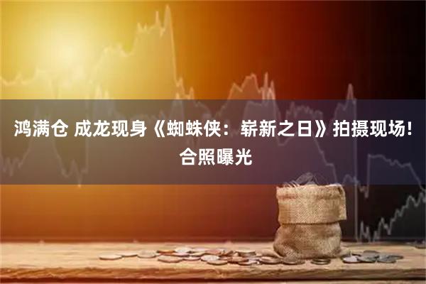 鸿满仓 成龙现身《蜘蛛侠：崭新之日》拍摄现场! 合照曝光