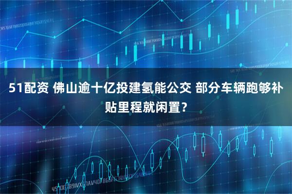 51配资 佛山逾十亿投建氢能公交 部分车辆跑够补贴里程就闲置？