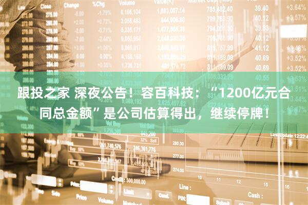 跟投之家 深夜公告！容百科技：“1200亿元合同总金额”是公司估算得出，继续停牌！