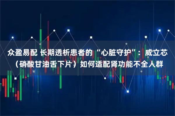 众盈易配 长期透析患者的 “心脏守护”：威立芯（硝酸甘油舌下片）如何适配肾功能不全人群