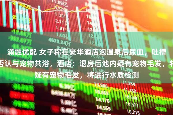 涌融优配 女子称在豪华酒店泡温泉后尿血，吐槽卫生不达标并否认与宠物共浴，酒店：退房后池内疑有宠物毛发，将进行水质检测