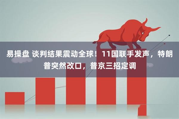 易操盘 谈判结果震动全球！11国联手发声，特朗普突然改口，普京三招定调