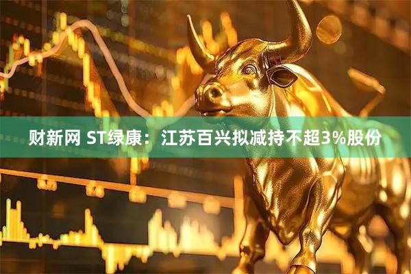 财新网 ST绿康：江苏百兴拟减持不超3%股份