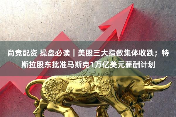 尚竞配资 操盘必读｜美股三大指数集体收跌；特斯拉股东批准马斯克1万亿美元薪酬计划