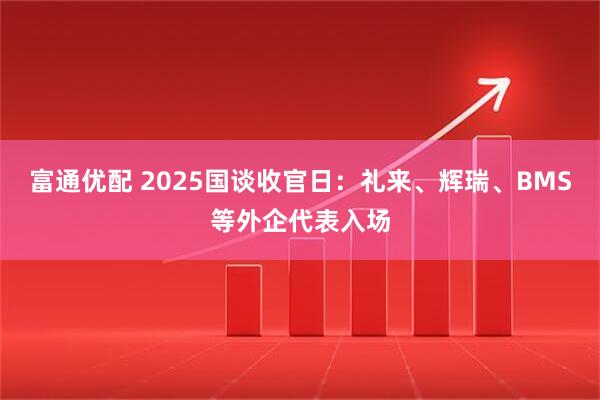 富通优配 2025国谈收官日：礼来、辉瑞、BMS等外企代表入场