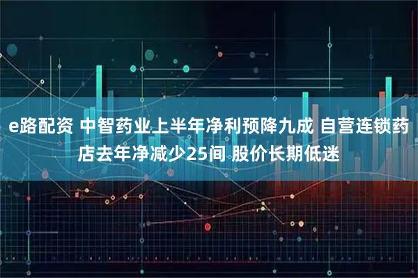e路配资 中智药业上半年净利预降九成 自营连锁药店去年净减少25间 股价长期低迷